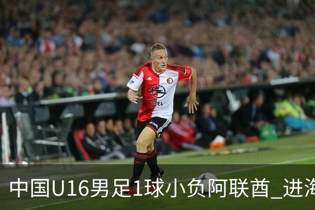 中国U16男足1球小负阿联酋 进海湾杯半决赛主动权旁落