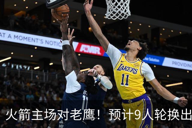 火箭主场对老鹰！预计9人轮换出炉：范乔丹复出，饼皇上位，3射手齐聚2阵