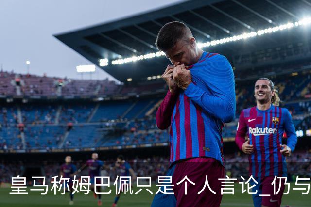 皇马称姆巴佩只是个人言论 仍与中国赞助商合作 法国外交层面关注