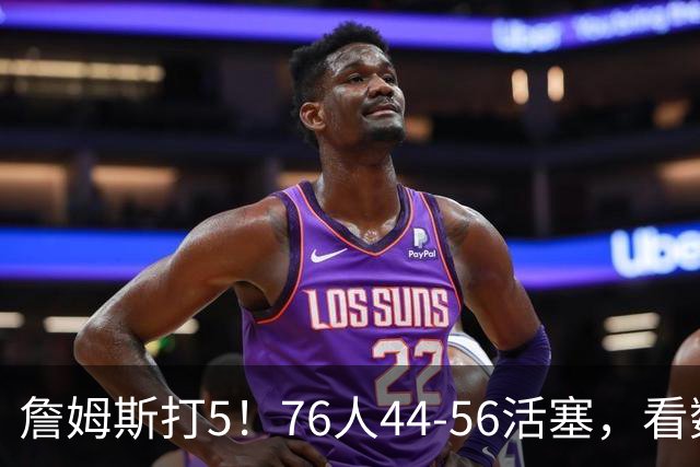 詹姆斯打5！76人44-56活塞，看数据：他是头号罪人！
