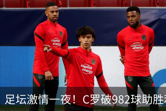 足坛激情一夜！C罗破982球助胜利3 1，热那亚3 2，伊普斯维奇1 1森林
