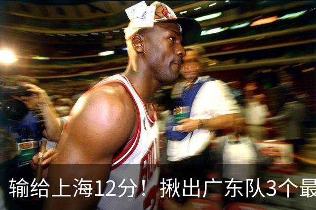 输给上海12分！揪出广东队3个最差之人，坑惨了球队
